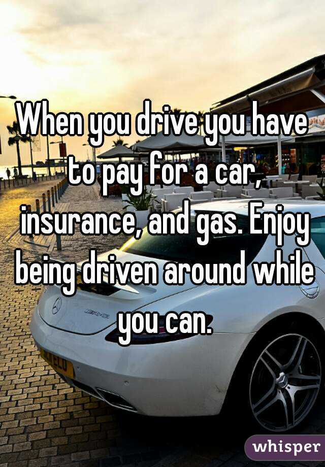 When you drive you have to pay for a car, insurance, and gas. Enjoy being driven around while you can.
