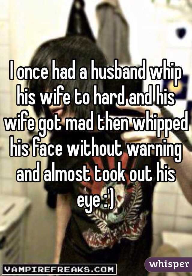 I once had a husband whip his wife to hard and his wife got mad then whipped his face without warning and almost took out his eye :')