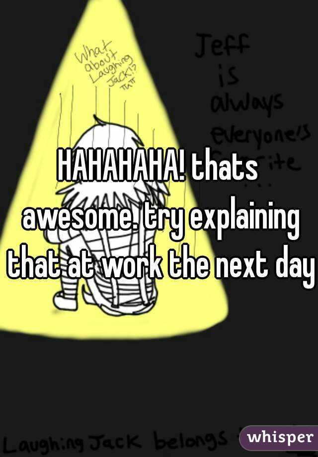 HAHAHAHA! thats awesome. try explaining that at work the next day!