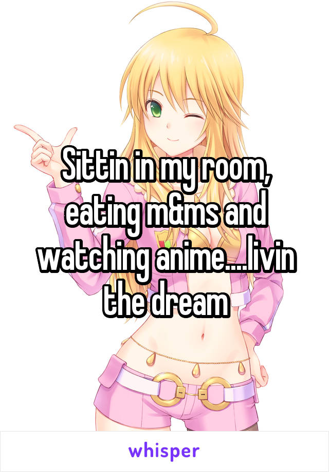 Sittin in my room, eating m&ms and watching anime....livin the dream