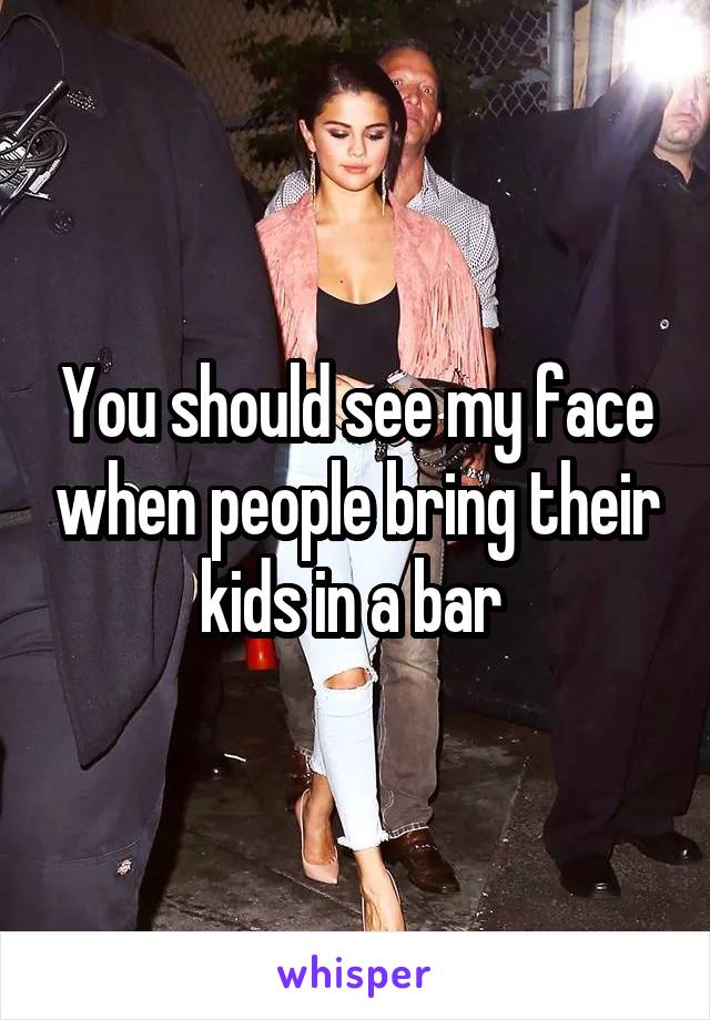 You should see my face when people bring their kids in a bar 