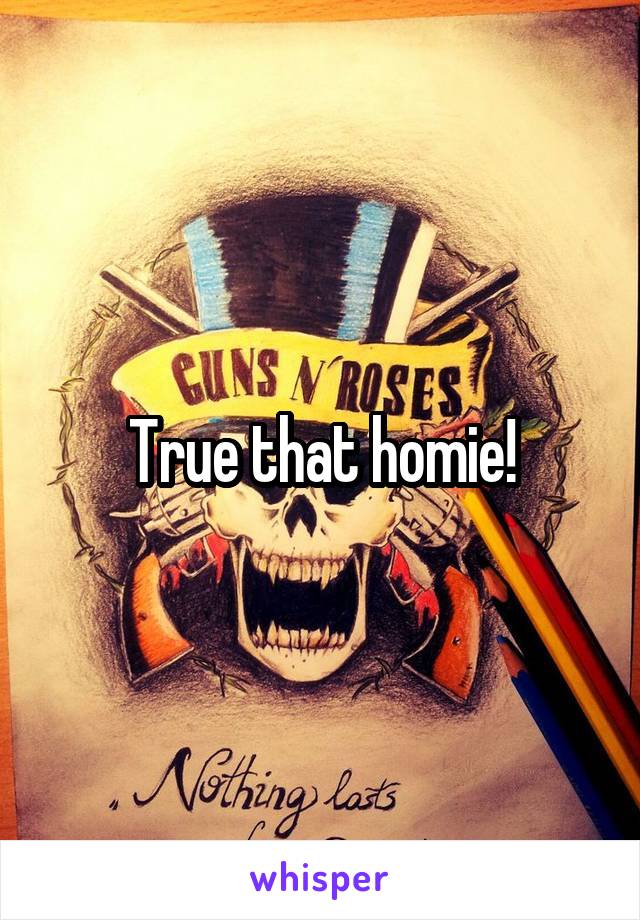 True that homie!