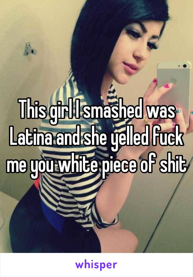 This girl I smashed was Latina and she yelled fuck me you white piece of shit