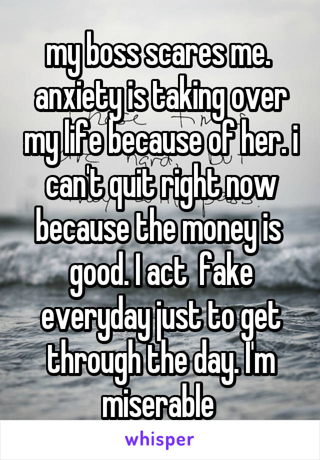 my boss scares me.  anxiety is taking over my life because of her. i can't quit right now because the money is 
good. I act  fake everyday just to get through the day. I'm miserable 