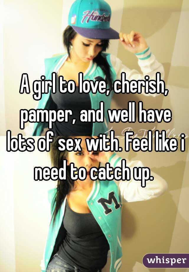 A girl to love, cherish, pamper, and well have lots of sex with. Feel like i need to catch up. 