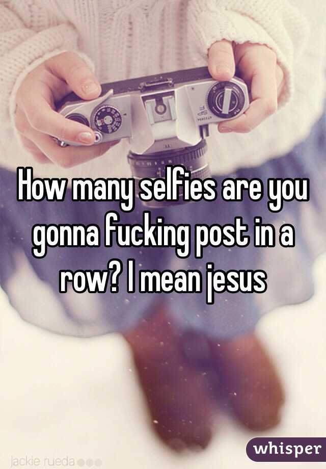 How many selfies are you gonna fucking post in a row? I mean jesus 