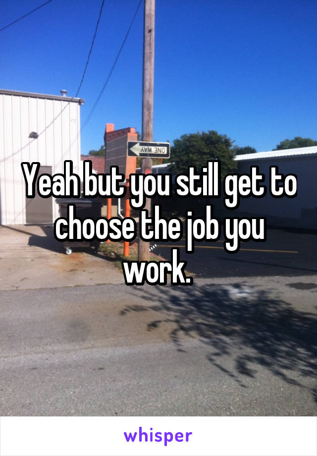 Yeah but you still get to choose the job you work. 