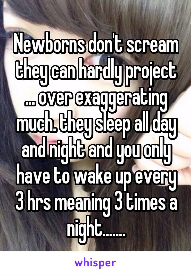 Newborns don't scream they can hardly project ... over exaggerating much. they sleep all day and night and you only have to wake up every 3 hrs meaning 3 times a night.......