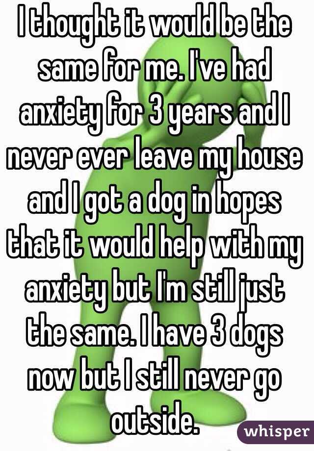 I thought it would be the same for me. I've had anxiety for 3 years and I never ever leave my house and I got a dog in hopes that it would help with my anxiety but I'm still just the same. I have 3 dogs now but I still never go outside. 