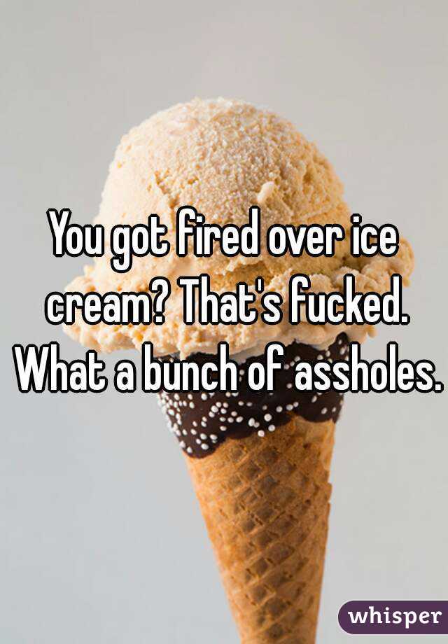 You got fired over ice cream? That's fucked. What a bunch of assholes.