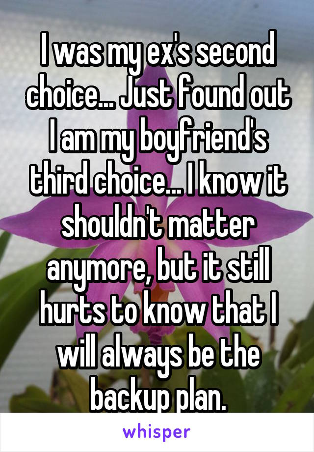 I was my ex's second choice... Just found out I am my boyfriend's third choice... I know it shouldn't matter anymore, but it still hurts to know that I will always be the backup plan.