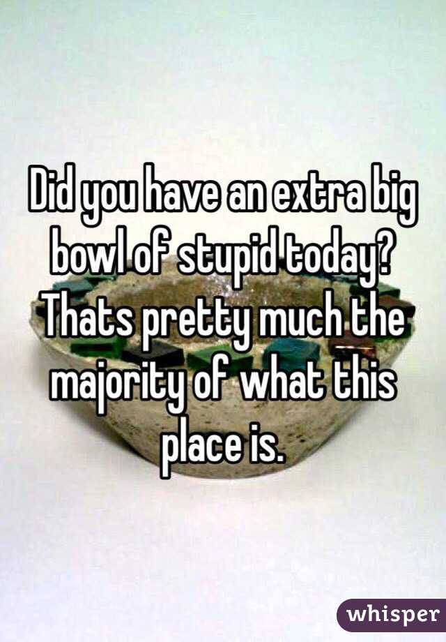 Did you have an extra big bowl of stupid today?
Thats pretty much the majority of what this place is.