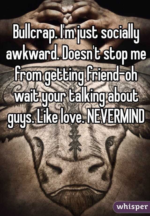 Bullcrap. I'm just socially awkward. Doesn't stop me from getting friend-oh wait your talking about guys. Like love. NEVERMIND