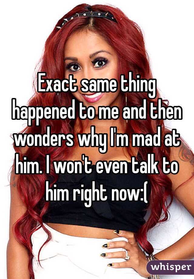 Exact same thing happened to me and then wonders why I'm mad at him. I won't even talk to him right now:(