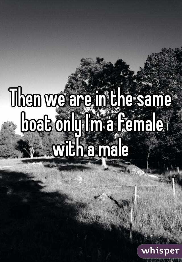 Then we are in the same boat only I'm a female with a male 
