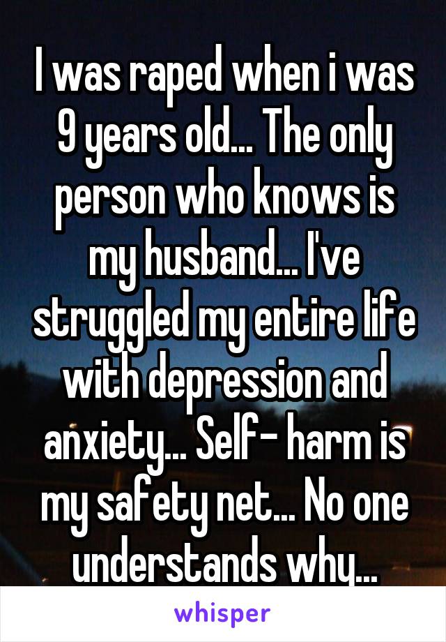 I was raped when i was 9 years old... The only person who knows is my husband... I've struggled my entire life with depression and anxiety... Self- harm is my safety net... No one understands why...