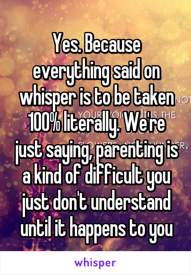 Yes. Because everything said on whisper is to be taken 100% literally. We're just saying, parenting is a kind of difficult you just don't understand until it happens to you