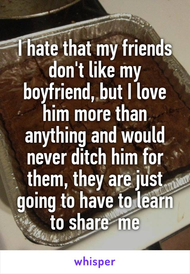 I hate that my friends don't like my boyfriend, but I love him more than anything and would never ditch him for them, they are just going to have to learn to share  me
