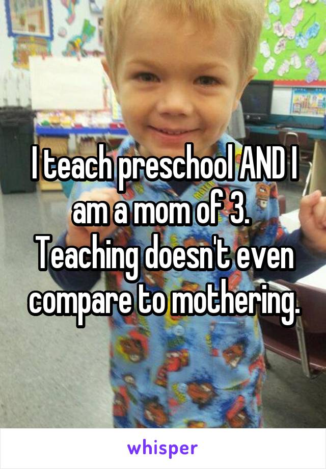 I teach preschool AND I am a mom of 3.  Teaching doesn't even compare to mothering.