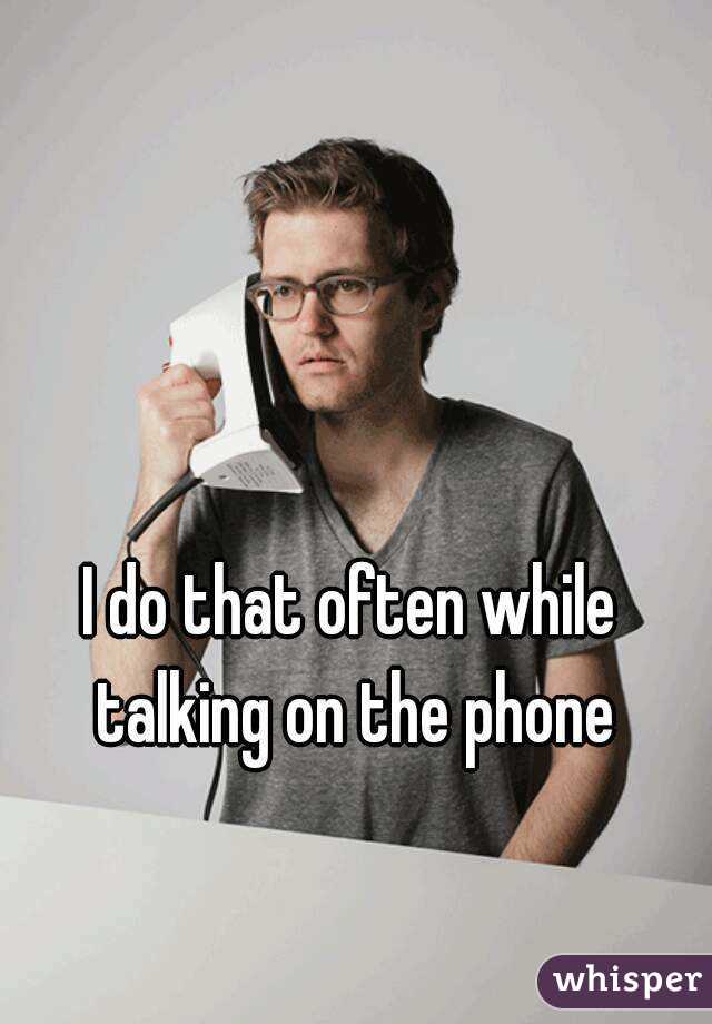 I do that often while talking on the phone