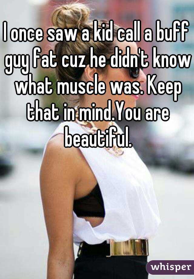 I once saw a kid call a buff guy fat cuz he didn't know what muscle was. Keep that in mind.You are beautiful.