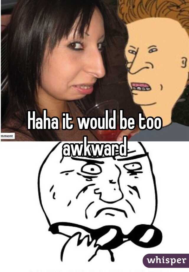 Haha it would be too awkward 