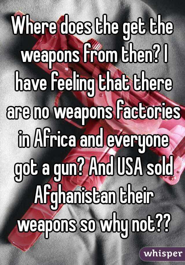 Where does the get the weapons from then? I have feeling that there are no weapons factories in Africa and everyone got a gun? And USA sold Afghanistan their weapons so why not??