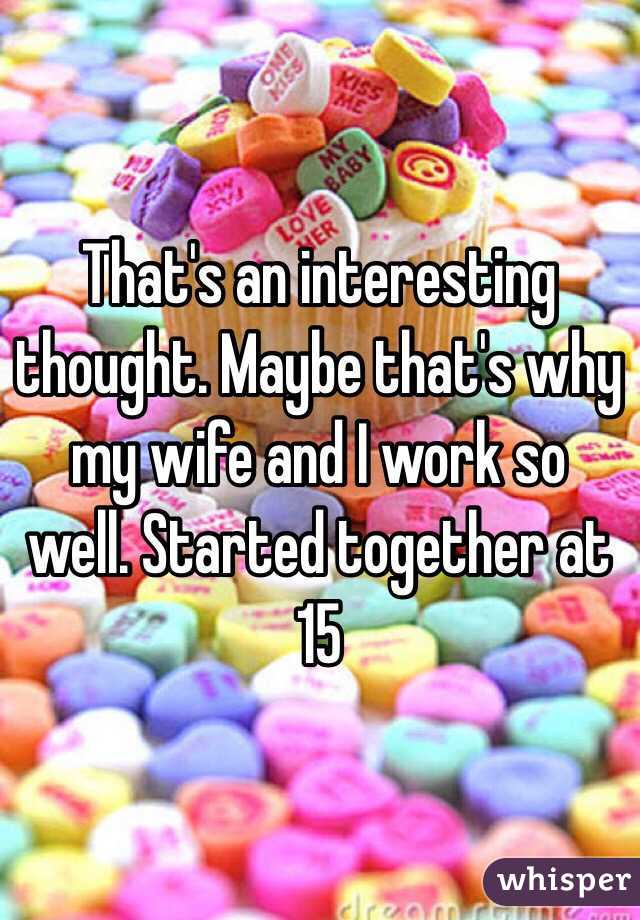 That's an interesting thought. Maybe that's why my wife and I work so well. Started together at 15