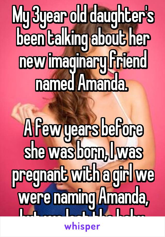 My 3year old daughter's been talking about her new imaginary friend named Amanda. 

A few years before she was born, I was pregnant with a girl we were naming Amanda, but we lost the baby.