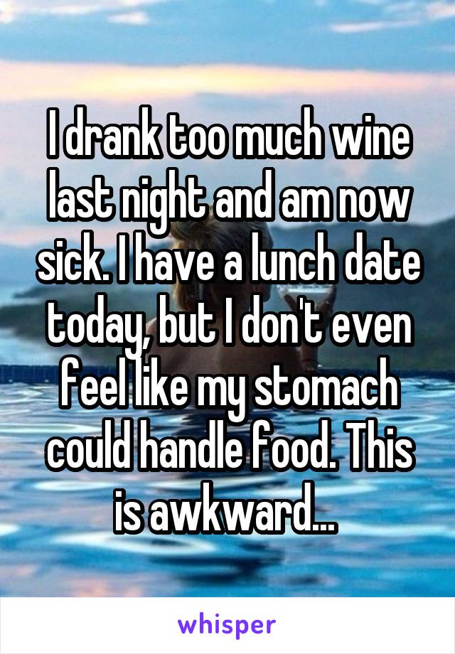 I drank too much wine last night and am now sick. I have a lunch date today, but I don't even feel like my stomach could handle food. This is awkward... 