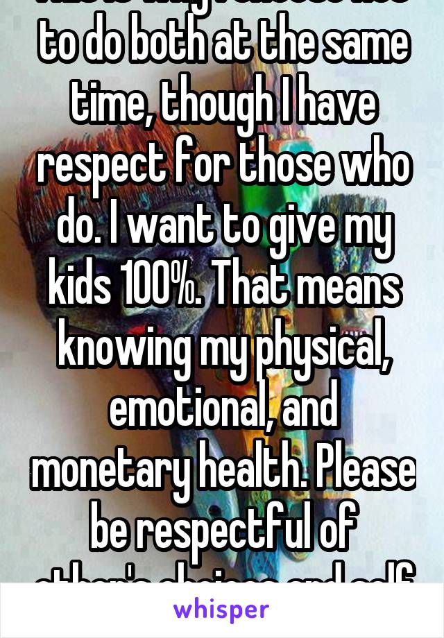 This is why I choose not  to do both at the same time, though I have respect for those who do. I want to give my kids 100%. That means knowing my physical, emotional, and monetary health. Please be respectful of other's choices and self awareness. :)