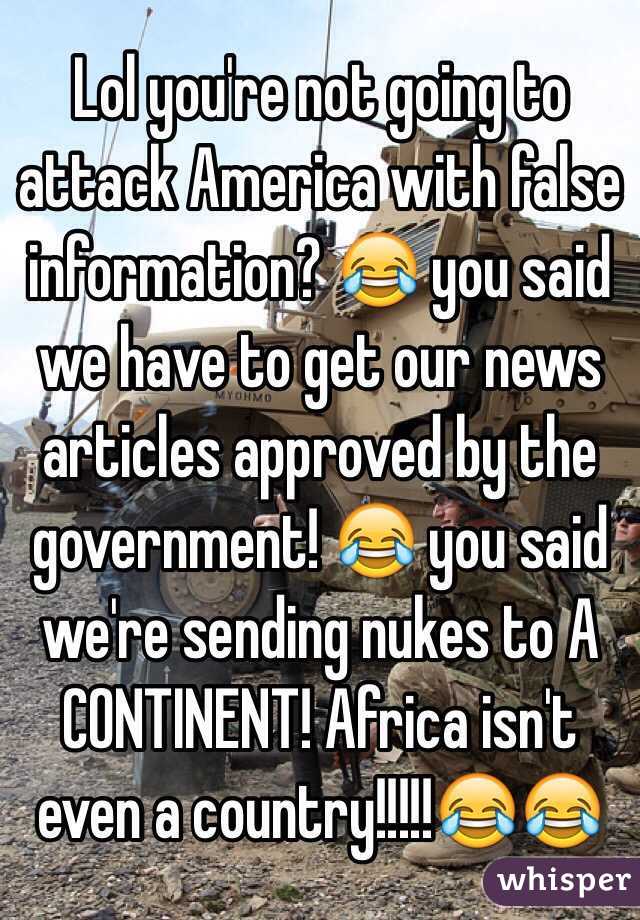 Lol you're not going to attack America with false information? 😂 you said we have to get our news articles approved by the government! 😂 you said we're sending nukes to A CONTINENT! Africa isn't even a country!!!!!😂😂