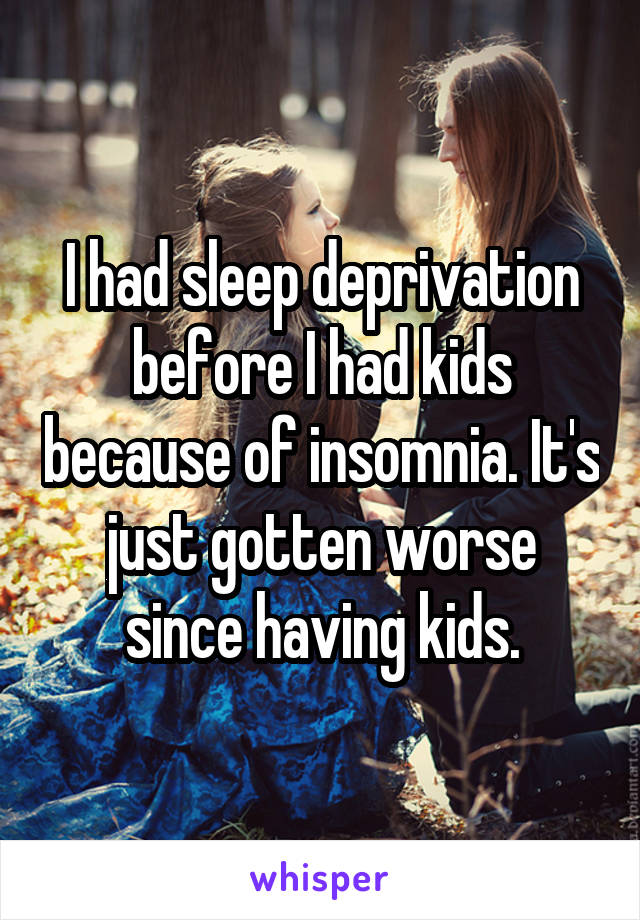 I had sleep deprivation before I had kids because of insomnia. It's just gotten worse since having kids.