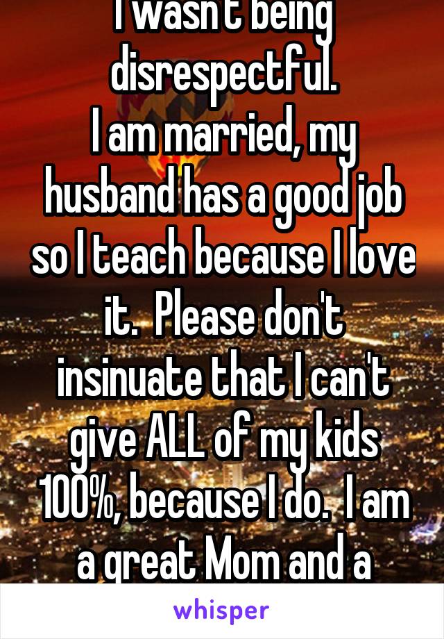 I wasn't being disrespectful.
I am married, my husband has a good job so I teach because I love it.  Please don't insinuate that I can't give ALL of my kids 100%, because I do.  I am a great Mom and a great teacher.