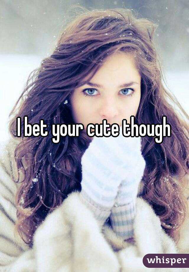 I bet your cute though