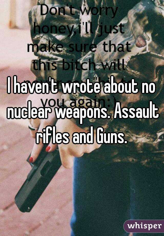 I haven't wrote about no nuclear weapons. Assault rifles and Guns. 