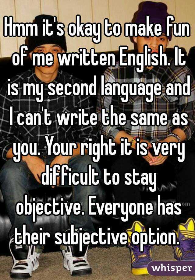 Hmm it's okay to make fun of me written English. It is my second language and I can't write the same as you. Your right it is very difficult to stay objective. Everyone has their subjective option. 