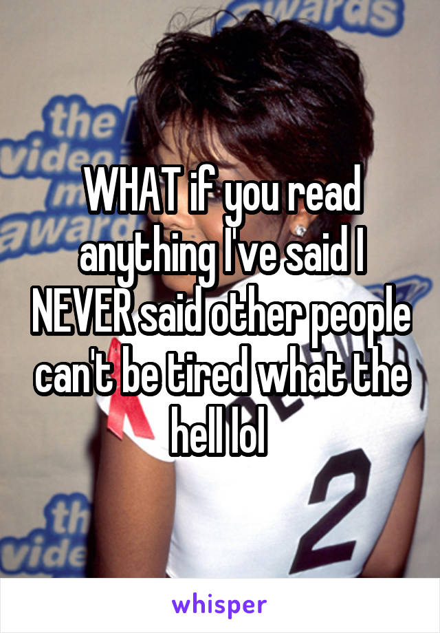 WHAT if you read anything I've said I NEVER said other people can't be tired what the hell lol 