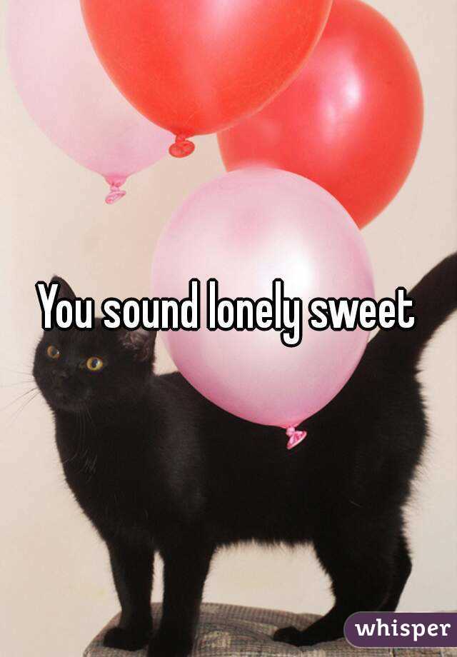 You sound lonely sweet