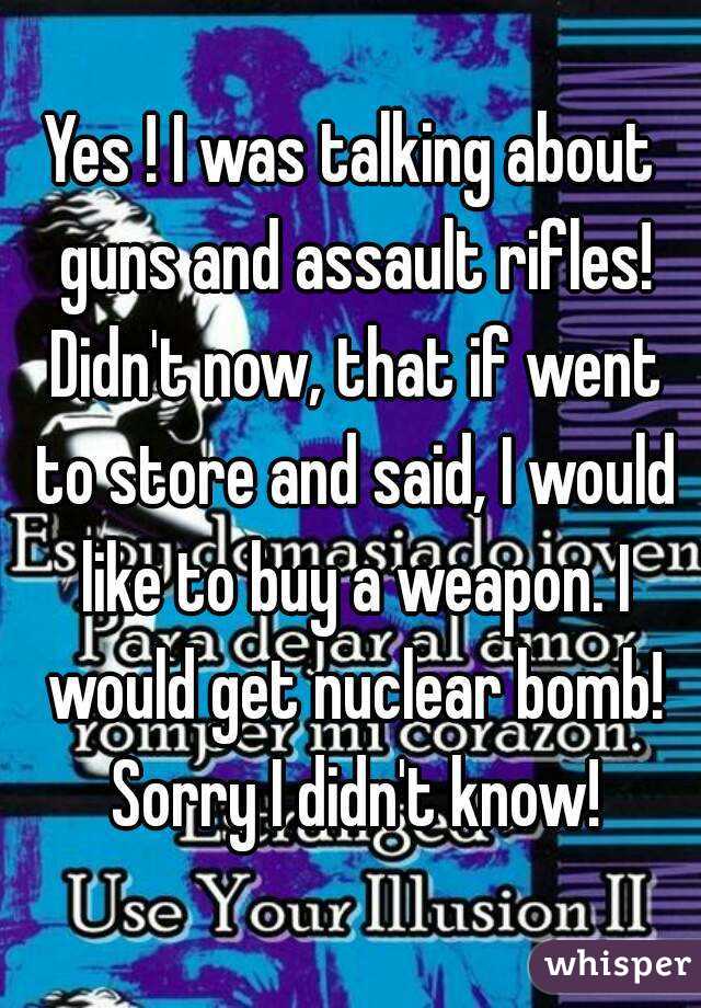 Yes ! I was talking about guns and assault rifles! Didn't now, that if went to store and said, I would like to buy a weapon. I would get nuclear bomb! Sorry I didn't know!