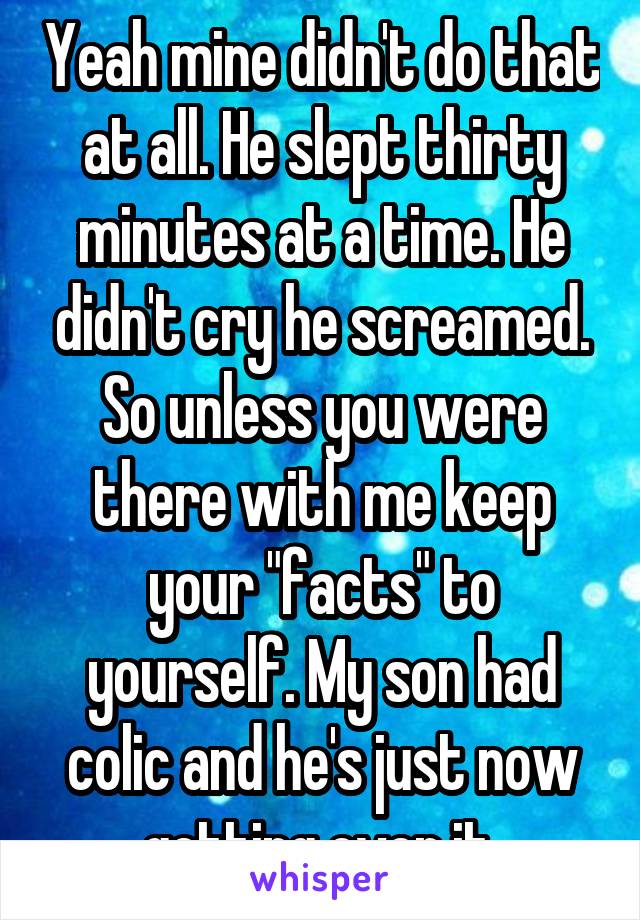 Yeah mine didn't do that at all. He slept thirty minutes at a time. He didn't cry he screamed. So unless you were there with me keep your "facts" to yourself. My son had colic and he's just now getting over it 