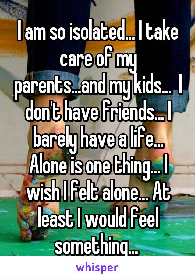 I am so isolated... I take care of my parents...and my kids...  I don't have friends... I barely have a life... Alone is one thing... I wish I felt alone... At least I would feel something... 