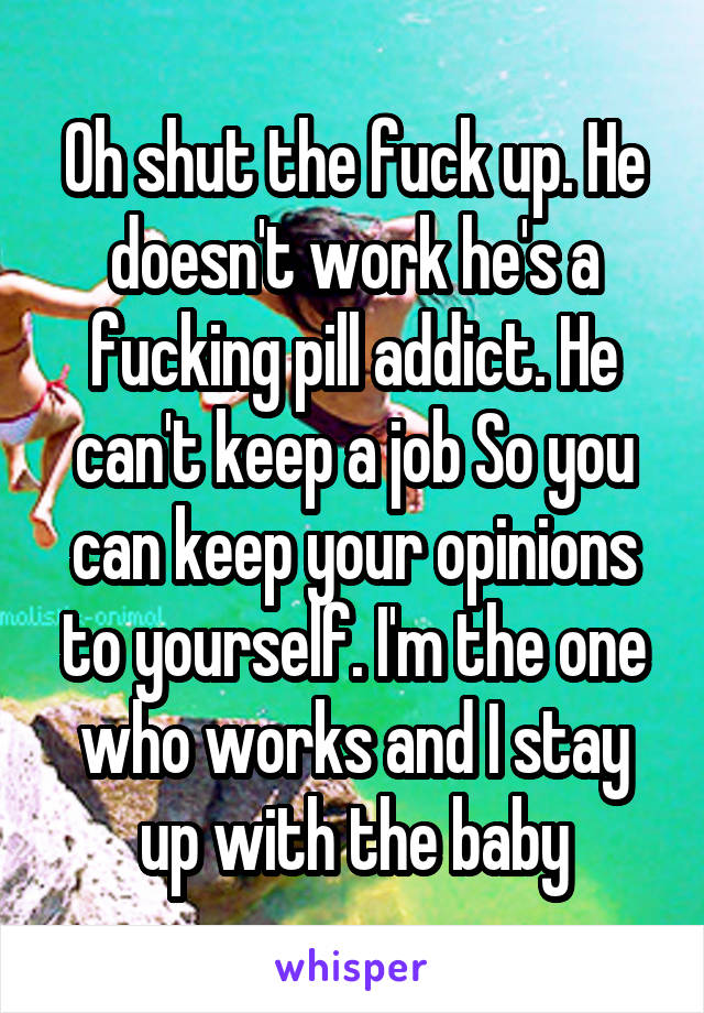 Oh shut the fuck up. He doesn't work he's a fucking pill addict. He can't keep a job So you can keep your opinions to yourself. I'm the one who works and I stay up with the baby