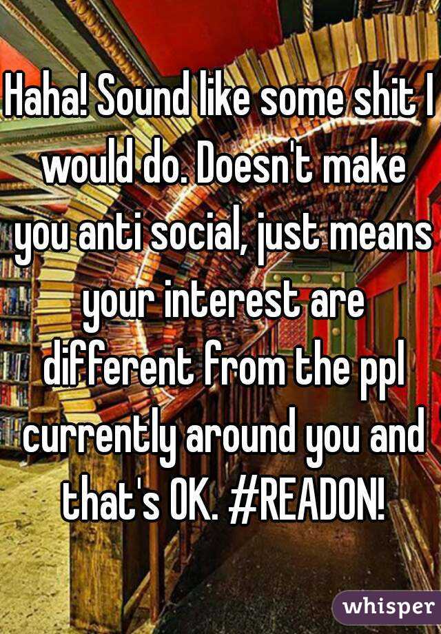 Haha! Sound like some shit I would do. Doesn't make you anti social, just means your interest are different from the ppl currently around you and that's OK. #READON!