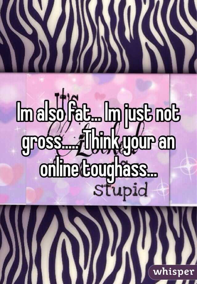 Im also fat... Im just not gross..... Think your an online toughass...