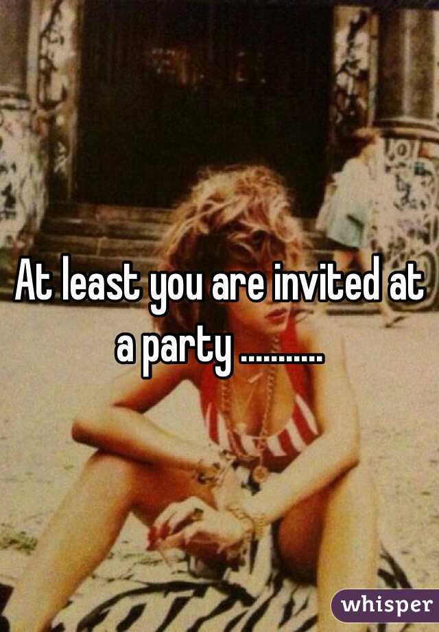 At least you are invited at a party ........... 