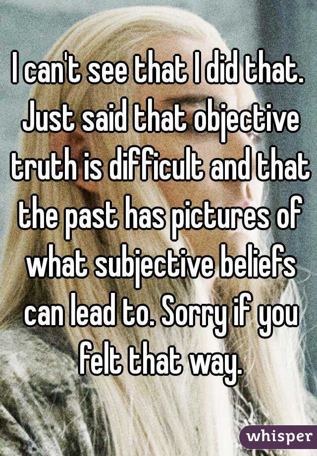 I can't see that I did that. Just said that objective truth is difficult and that the past has pictures of what subjective beliefs can lead to. Sorry if you felt that way.