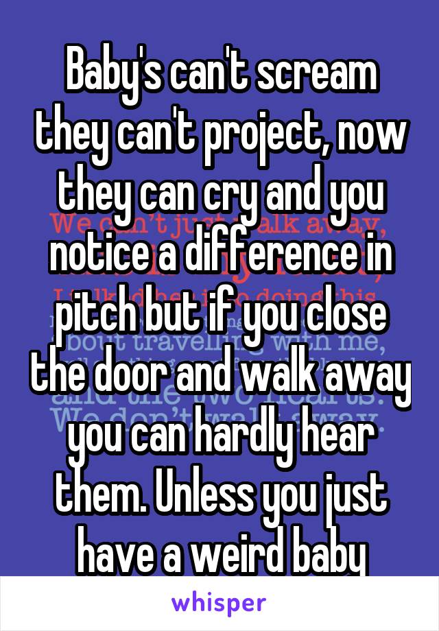 Baby's can't scream they can't project, now they can cry and you notice a difference in pitch but if you close the door and walk away you can hardly hear them. Unless you just have a weird baby