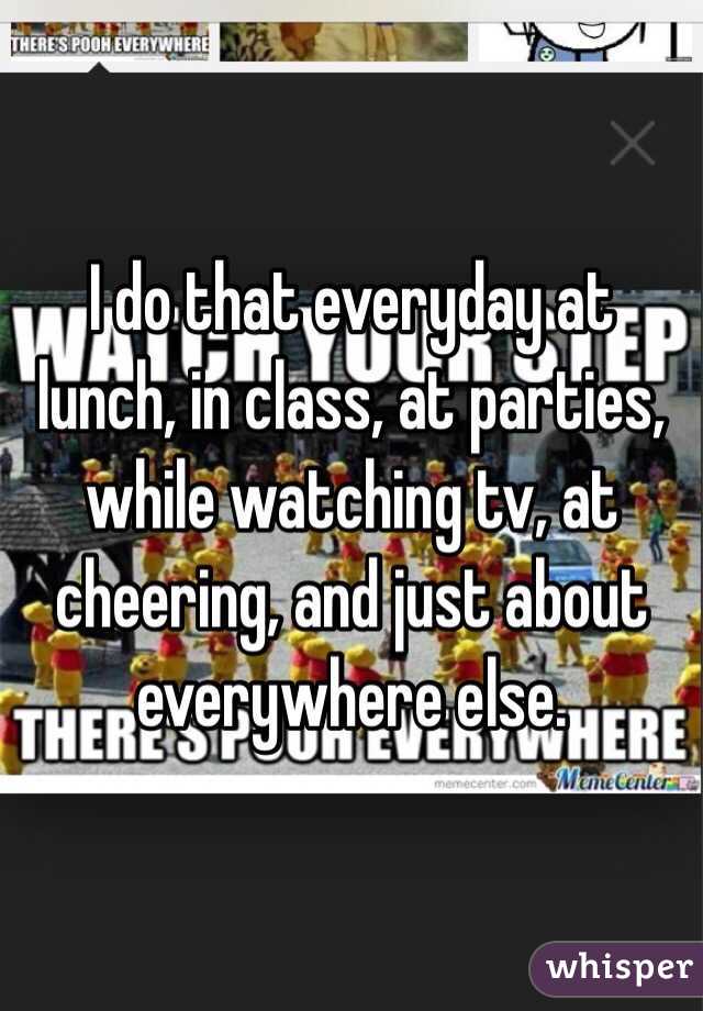 I do that everyday at lunch, in class, at parties, while watching tv, at cheering, and just about everywhere else.