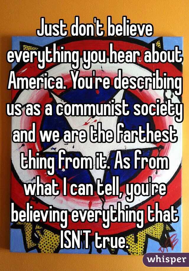 Just don't believe everything you hear about America. You're describing us as a communist society and we are the farthest thing from it. As from what I can tell, you're believing everything that ISN'T true.